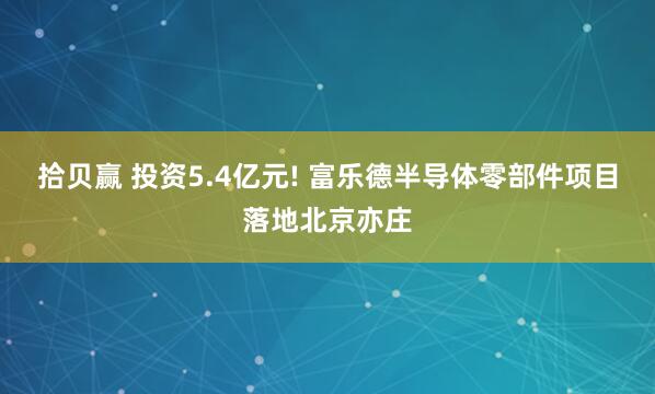拾贝赢 投资5.4亿元! 富乐德半导体零部件项目落地北京亦庄