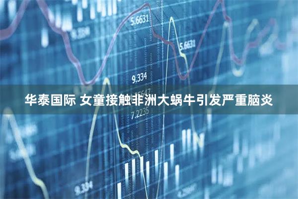 华泰国际 女童接触非洲大蜗牛引发严重脑炎
