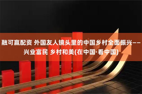融可赢配资 外国友人镜头里的中国乡村全面振兴——兴业富民 乡村和美(在中国·看中国)